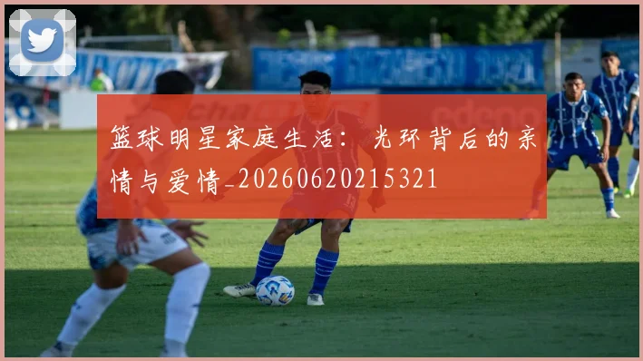 篮球明星家庭生活：光环背后的亲情与爱情_20260620215321