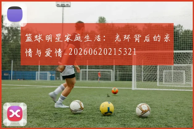 篮球明星家庭生活：光环背后的亲情与爱情_20260620215321