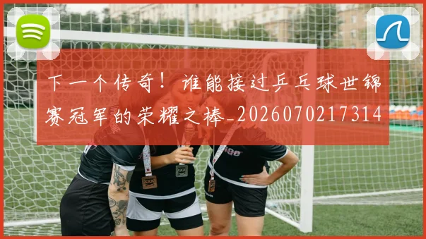 下一个传奇！谁能接过乒乓球世锦赛冠军的荣耀之棒_20260702173148_20260715184749