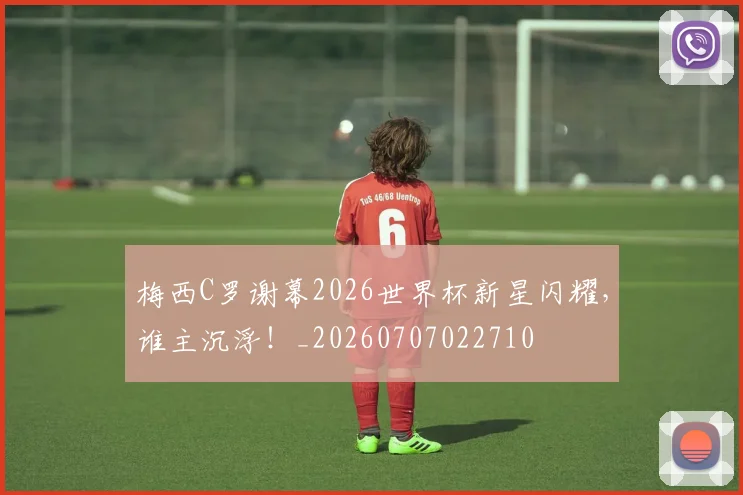 梅西C罗谢幕2026世界杯新星闪耀,谁主沉浮!_20260707022710