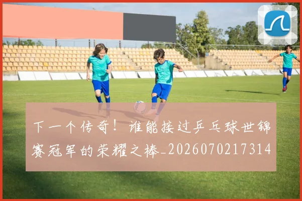 下一个传奇!谁能接过乒乓球世锦赛冠军的荣耀之棒_20260702173148_20260715184749