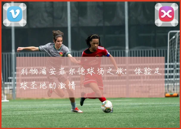 利物浦安菲尔德球场之旅:体验足球圣地的激情