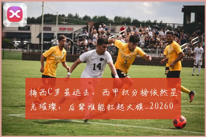 梅西C罗虽远去,西甲积分榜依然星光璀璨,后辈谁能扛起大旗_20260731180028