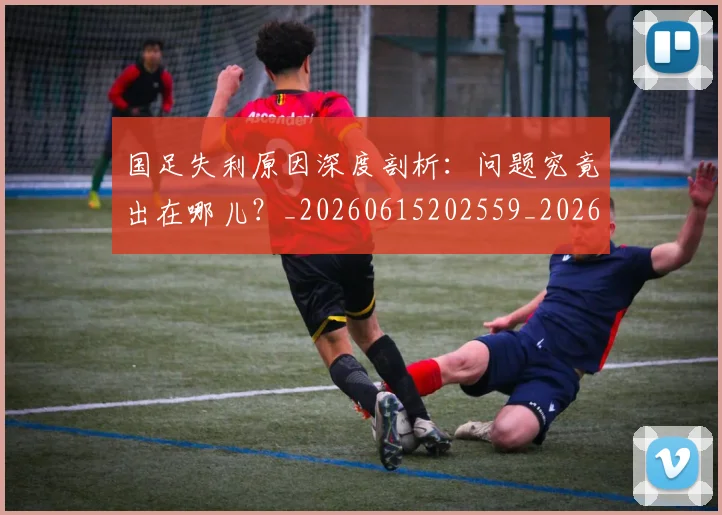 国足失利原因深度剖析:问题究竟出在哪儿?_20260615202559_20260703223421_20260720180904